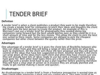 TENDER BRIEF
Definition
A tender brief is when a client publishes a product they want to be made therefore
the create a tender brief for companies to pitch their ideas and thoughts the client
will then pick the best person to create the product. An example of this is
Morrison's put out a tender brief for photography they needed doing big
companies came forward but the best valued pitches won as they could do it in a
short amount of time and for the less money. This allow the client to pick the best
one suited to there needs. Some companies are obliged to pick the cheapest
companies but other chose between the quality rather then the price.
Advantages
One advantage of a tender brief is it gives the client lots of flexibility between who
they can chose from and they will bring a range of idea with them on what they
want to implement. SO the client will chose the best proposal and they will get full
control of the ideas that have bee suggested to them. Another benefit is the client
can write down all the ideas from each client and when they have chosen just one
they will already have lots of ideas ready to use but with a cheaper company you
have gone for. With other brief types there are a lot of discussion before it takes
place but with a tender brief have to put a plan together before pitching therefore
they will have a clear plan of action so in essence they are already planned and
ready to get started making it easier and quicker.
Disadvantages
An disadvantage to a tender brief is from a freelance prospective is wasted time as
 