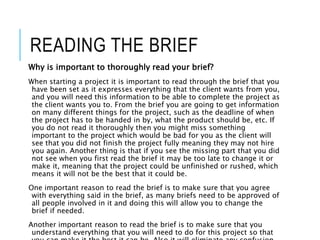 READING THE BRIEF
Why is important to thoroughly read your brief?
When starting a project it is important to read through the brief that you
have been set as it expresses everything that the client wants from you,
and you will need this information to be able to complete the project as
the client wants you to. From the brief you are going to get information
on many different things for the project, such as the deadline of when
the project has to be handed in by, what the product should be, etc. If
you do not read it thoroughly then you might miss something
important to the project which would be bad for you as the client will
see that you did not finish the project fully meaning they may not hire
you again. Another thing is that if you see the missing part that you did
not see when you first read the brief it may be too late to change it or
make it, meaning that the project could be unfinished or rushed, which
means it will not be the best that it could be.
One important reason to read the brief is to make sure that you agree
with everything said in the brief, as many briefs need to be approved of
all people involved in it and doing this will allow you to change the
brief if needed.
Another important reason to read the brief is to make sure that you
understand everything that you will need to do for this project so that
 