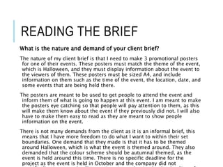 READING THE BRIEF
What is the nature and demand of your client brief?
The nature of my client brief is that I need to make 3 promotional posters
for one of their events. These posters must match the theme of the event,
which is Halloween, and they must display information about the event to
the viewers of them. These posters must be sized A4, and include
information on them such as the time of the event, the location, date, and
some events that are being held there.
The posters are meant to be used to get people to attend the event and
inform them of what is going to happen at this event. I am meant to make
the posters eye catching so that people will pay attention to them, as this
will make them know about the event if they previously did not. I will also
have to make them easy to read as they are meant to show people
information on the event.
There is not many demands from the client as it is an informal brief, this
means that I have more freedom to do what I want to within their set
boundaries. One demand that they made is that it has to be themed
around Halloween, which is what the event is themed around. They also
demanded that the colour scheme should be autumnal themed, as the
event is held around this time. There is no specific deadline for the
project as the event is held in October and the company did not
 