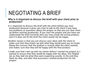 NEGOTIATING A BRIEF
Why is it important to discuss the brief with your client prior to
production?
It is important to discuss the brief with the client before you start
production because it gives you time to talk to the client if you have
any problems or questions about the project so that you can clear them
up before starting production. If you start the project and you have not
understood the brief correctly then you may create the wrong product,
and if it does not fit the brief the client would not be happy.
Another reason is that you can discuss your ideas with the client to
make sure that they match up with what they would want you to create.
Doing this ensures that the product is exactly what the client wanted,
and makes sure that they will be happy with the final product.
I made sure that I met up with my clients before I started my project as I
wanted to ensure that they would be happy with my ideas, this helped
me as they told me what they were expecting exactly. In the end they
liked my idea, and after that assurance I started production for the
project.
 
