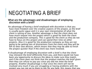 NEGOTIATING A BRIEF
What are the advantages and disadvantages of employing
discretion with a brief?
An advantage of having a brief employed with discretion is that you
have more freedom over the creative aspects of the project, as the brief
is usually quite vague and it is your own interpretation of what the
client is asking of you. Another advantage is that the client does not
have much impute into the project which is good for both the client
and the production company. This is good for the client as they do not
have to focus on this project and can spend their time on other
projects. Also it is good for the production company as they are not
going to be getting lots of distractions from the client and they will be
left to their own devices, which means that they may be able to finish
the project quicker than if the client was more involved.
A disadvantage of employing discretion with a brief is that the client
may interpret the brief differently from you, and there would not have
been any opportunity to discuss the ideas to make sure they match,
and if the client does not think that the product matches the brief given
then they can refuse to pay you since you did not meet the brief
properly. Another disadvantage is that since the client will not be
involved very much if you are struggling or having problems with the
project you can not go to them to ask for any help, this means that you
 