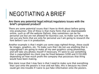 NEGOTIATING A BRIEF
Are there any potential legal/ethical/regulatory issues with the
brief’s proposed product?
There are some potential issues that I have to think about before going
into production. One of these is that many fonts that are downloadable
online, such as off the website DaFont, they sometimes can be for
personal use but are not allowed for business use, to make sure that I do
not use any fonts that are only for personal use I am going to research the
font before I use it in production.
Another example is that I might use some copy righted things, these could
be images, graphics, etc. To make sure that I do not use anything that is
copyrighted I am going to make all my own graphics using photoshop,
and will take any photos myself if necessary. If I were to use something
that is copyrighted my client may be fined between $200 and $150,000
depending on how much profit the company that possesses that thing
would have been making.
One more issue that I may face is that I need to make sure that everything
that I put onto the posters is true and not fake, this is because my client
could get into trouble if I were to put fake information onto the posters.
 
