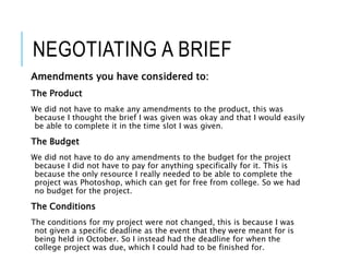 NEGOTIATING A BRIEF
Amendments you have considered to:
The Product
We did not have to make any amendments to the product, this was
because I thought the brief I was given was okay and that I would easily
be able to complete it in the time slot I was given.
The Budget
We did not have to do any amendments to the budget for the project
because I did not have to pay for anything specifically for it. This is
because the only resource I really needed to be able to complete the
project was Photoshop, which can get for free from college. So we had
no budget for the project.
The Conditions
The conditions for my project were not changed, this is because I was
not given a specific deadline as the event that they were meant for is
being held in October. So I instead had the deadline for when the
college project was due, which I could had to be finished for.
 