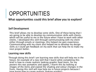 OPPORTUNITIES
What opportunities could this brief allow you to explore?
Self Development
This brief allows me to develop some skills. One of these being that I
am going to be able to develop my communication skills with clients,
which will be useful to me in the future when I have to work with other
clients. I developed this skill through communicating with my client
either through emails or meetings, this helped me gain experience.
Communicating with my client also helped me to develop my design
skills as I could get feedback on my work that can help me to make my
next project better.
Learning new skills
Through doing this brief I am learning new skills that will help me in the
future. An example of a new skill that I learnt while completing this
brief is how to create realistic looking graphic food items, for my
posters this was pumpkins and apples, I learnt this by looking at
images of the items and copied the shading and colour changes in the
fruits. Having this skill will now help me in future projects because I
 