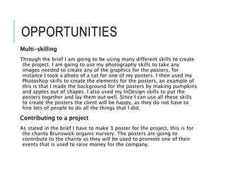 OPPORTUNITIES
Multi-skilling
Through the brief I am going to be using many different skills to create
the project. I am going to use my photography skills to take any
images needed to create any of the graphics for the posters, for
instance I took a photo of a cat for one of my posters. I then used my
Photoshop skills to create the elements for the posters, an example of
this is that I made the background for the posters by making pumpkins
and apples out of shapes. I also used my InDesign skills to put the
posters together and lay them out well. Since I can use all these skills
to create the posters the client will be happy, as they do not have to
hire lots of people to do all the things that I did.
Contributing to a project
As stated in the brief I have to make 3 poster for the project, this is for
the charity Brunswick organic nursery. The posters are going to
contribute to the charity as they will be used to promote one of their
events that is used to raise money for the company.
 
