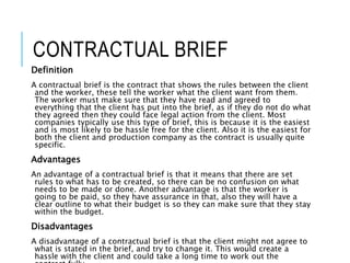 CONTRACTUAL BRIEF
Definition
A contractual brief is the contract that shows the rules between the client
and the worker, these tell the worker what the client want from them.
The worker must make sure that they have read and agreed to
everything that the client has put into the brief, as if they do not do what
they agreed then they could face legal action from the client. Most
companies typically use this type of brief, this is because it is the easiest
and is most likely to be hassle free for the client. Also it is the easiest for
both the client and production company as the contract is usually quite
specific.
Advantages
An advantage of a contractual brief is that it means that there are set
rules to what has to be created, so there can be no confusion on what
needs to be made or done. Another advantage is that the worker is
going to be paid, so they have assurance in that, also they will have a
clear outline to what their budget is so they can make sure that they stay
within the budget.
Disadvantages
A disadvantage of a contractual brief is that the client might not agree to
what is stated in the brief, and try to change it. This would create a
hassle with the client and could take a long time to work out the
 