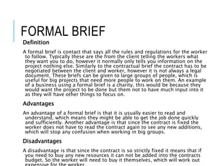 FORMAL BRIEF
Definition
A formal brief is contact that says all the rules and regulations for the worker
to follow. Typically these are the from the client telling the workers what
they want you to do, however it normally only tells you information on the
project nothing else. Similarly to the contractual brief the contract has to be
negotiated between the client and worker, however it is not always a legal
document. These briefs can be given to large groups of people, which is
useful for big projects that need more people to work on them. An example
of a business using a formal brief is a charity, this would be because they
would want the project to be done but them not to have much input into it
as they will have other things to focus on.
Advantages
An advantage of a formal brief is that it is usually easier to read and
understand, which means they might be able to get the job done quickly
and sufficiently. Another advantage is that since the contract is fixed the
worker does not have to read the contract again to see any new additions,
which will stop any confusion when working in big groups.
Disadvantages
A disadvantage is that since the contract is so strictly fixed it means that if
you need to buy any new resources it can not be added into the contracts
budget. So the worker will need to buy it themselves, which will work out
 