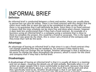 INFORMAL BRIEFDefinition
An informal brief is conducted between a client and worker, these are usually done
in person but can also be online. There is no fixed contract with this means that the
client must really like or want the task to be completed to take up this offer as
there is no guarantee that it will definitely be done. Since there is no fixed contract
it means that the time schedule can be more free and done when chosen, however
it does look less professional than if they had a fixed contract. An example of a
business using an informal brief is a company using a someone that is close to
them to complete the project, this could be a friend or associate. This is the type of
brief that I was given by my client, this is since I am a friend of the company and
they know that I will do the work.
Advantages
An advantage of having an informal brief is that since it is not a fixed contract they
can change anything that may be needed to, for instance if they need to buy
something they can change the set budget. Another advantage is that it would be a
lot easier to change the ideas throughout the process, which is easier for the client
and company than if they had a formal brief.
Disadvantages
A disadvantage of having an informal brief is that it is usually all done in a meeting
and not on paper, meaning the details are all told verbally. Normally when it is all
written on paper people find it more comfortable to deal with, because they know
the exact brief and details about it, such as how much they will be paid and what
they specifically need to do. Another disadvantage is that it can look quite
 