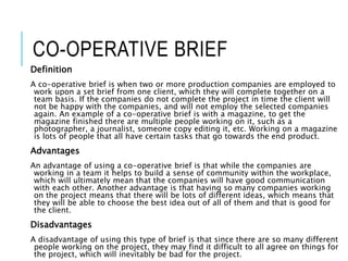 CO-OPERATIVE BRIEF
Definition
A co-operative brief is when two or more production companies are employed to
work upon a set brief from one client, which they will complete together on a
team basis. If the companies do not complete the project in time the client will
not be happy with the companies, and will not employ the selected companies
again. An example of a co-operative brief is with a magazine, to get the
magazine finished there are multiple people working on it, such as a
photographer, a journalist, someone copy editing it, etc. Working on a magazine
is lots of people that all have certain tasks that go towards the end product.
Advantages
An advantage of using a co-operative brief is that while the companies are
working in a team it helps to build a sense of community within the workplace,
which will ultimately mean that the companies will have good communication
with each other. Another advantage is that having so many companies working
on the project means that there will be lots of different ideas, which means that
they will be able to choose the best idea out of all of them and that is good for
the client.
Disadvantages
A disadvantage of using this type of brief is that since there are so many different
people working on the project, they may find it difficult to all agree on things for
the project, which will inevitably be bad for the project.
 