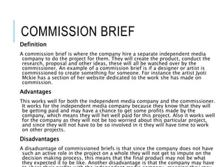 COMMISSION BRIEF
Definition
A commission brief is where the company hire a separate independent media
company to do the project for them. They will create the product, conduct the
research, proposal and other ideas, these will all be watched over by the
commissioner. An example of a commission brief is if a designer or artist is
commissioned to create something for someone. For instance the artist Jyoti
Mckie has a section of her website dedicated to the work she has made on
commission.
Advantages
This works well for both the independent media company and the commissioner.
It works for the independent media company because they know that they will
be getting paid and may have a chance to get some profits made by the
company, which means they will het well paid for this project. Also it works well
for the company as they will not be too worried about this particular project,
and since they will not have to be so involved in it they will have time to work
on other projects.
Disadvantages
A disadvantage of commissioned briefs is that since the company does not have
such an active role in the project on a whole they will not get to impute on the
decision making process, this means that the final product may not be what
they expected it to be like. Another disadvantage is that the company may have
 