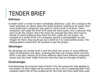 TENDER BRIEF
Definition
A tender brief is similar to when somebody advertises a job, this is because the
client publishes an advert about the media product needing to be made, then
some production companies may pitch or send a brief in to them. These
companies will adapt the brief to fit what the client wants, this is because they
want to get the project. Once the client has enough bids they then have to
decide on which proposal they think fits their needs for the project. An
example of a tender brief is if a company wanted a photographer to take
images for them, they would put out a brief on it to some professionals. The
photographers would then all compete to get the project.
Advantages
An advantage of a tender brief is that the client has access to many different
types of companies and ideas, meaning that they can choose which one they
think is the best. Having all of these different ideas from different companies
means that the client might find ones that they had not thought of before.
Disadvantages
A disadvantage of using this type of brief is for the companies that applied to
the project, as they might not get chosen to do it, this is especially bad if this
company spent lots of time preparing for this brief and they could have used
 