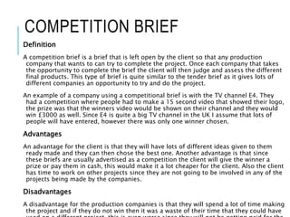 COMPETITION BRIEF
Definition
A competition brief is a brief that is left open by the client so that any production
company that wants to can try to complete the project. Once each company that takes
the opportunity to complete the brief the client will then judge and assess the different
final products. This type of brief is quite similar to the tender brief as it gives lots of
different companies an opportunity to try and do the project.
An example of a company using a competitional brief is with the TV channel E4. They
had a competition where people had to make a 15 second video that showed their logo,
the prize was that the winners video would be shown on their channel and they would
win £3000 as well. Since E4 is quite a big TV channel in the UK I assume that lots of
people will have entered, however there was only one winner chosen.
Advantages
An advantage for the client is that they will have lots of different ideas given to them
ready made and they can then chose the best one. Another advantage is that since
these briefs are usually advertised as a competition the client will give the winner a
prize or pay them in cash, this would make it a lot cheaper for the client. Also the client
has time to work on other projects since they are not going to be involved in any of the
projects being made by the companies.
Disadvantages
A disadvantage for the production companies is that they will spend a lot of time making
the project and if they do not win then it was a waste of their time that they could have
 