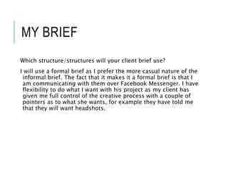 MY BRIEF
Which structure/structures will your client brief use?
I will use a formal brief as I prefer the more casual nature of the
informal brief. The fact that it makes it a formal brief is that I
am communicating with them over Facebook Messenger. I have
flexibility to do what I want with his project as my client has
given me full control of the creative process with a couple of
pointers as to what she wants, for example they have told me
that they will want headshots.
 
