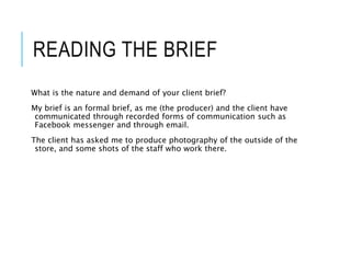 READING THE BRIEF
What is the nature and demand of your client brief?
My brief is an formal brief, as me (the producer) and the client have
communicated through recorded forms of communication such as
Facebook messenger and through email.
The client has asked me to produce photography of the outside of the
store, and some shots of the staff who work there.
 