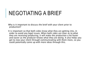 NEGOTIATING A BRIEF
Why is it important to discuss the brief with your client prior to
production?
It is important so that both sides know what they are getting into, in
order to avoid any legal issues. When both sides are clear as to what
they are receiving/producing, it will make the production a lot faster
and easier as the producer knows what they are doing. It also helps you
get to now your client through communicating with them more, so you
could potentially come up with more ideas through this.
 