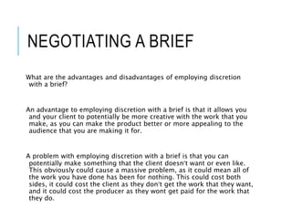 NEGOTIATING A BRIEF
What are the advantages and disadvantages of employing discretion
with a brief?
An advantage to employing discretion with a brief is that it allows you
and your client to potentially be more creative with the work that you
make, as you can make the product better or more appealing to the
audience that you are making it for.
A problem with employing discretion with a brief is that you can
potentially make something that the client doesn’t want or even like.
This obviously could cause a massive problem, as it could mean all of
the work you have done has been for nothing. This could cost both
sides, it could cost the client as they don’t get the work that they want,
and it could cost the producer as they wont get paid for the work that
they do.
 
