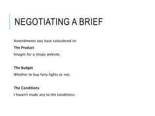 NEGOTIATING A BRIEF
Amendments you have considered to:
The Product
Images for a shops website.
The Budget
Whether to buy fairy lights or not.
The Conditions
I haven't made any to the conditions.
 