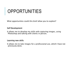 OPPORTUNITIES
What opportunities could this brief allow you to explore?
Self Development
It allows me to develop my skills with capturing images, using
Photoshop and talking with clients in person.
Learning new skills
It allows me to take images for a professional use, which I have not
previously done.
 