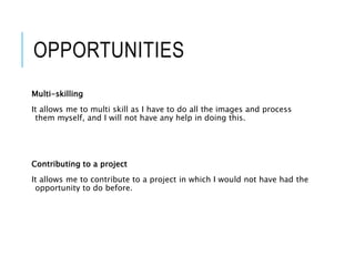 OPPORTUNITIES
Multi-skilling
It allows me to multi skill as I have to do all the images and process
them myself, and I will not have any help in doing this.
Contributing to a project
It allows me to contribute to a project in which I would not have had the
opportunity to do before.
 