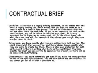 CONTRACTUAL BRIEF
Definition- a contract is a legally binding document, so this means that the
brief is legally binding too, which means that you sign this brief to do a
specific task in a specific time period. This will be a document that you
and the client both sign and date. If you do not complete this task to the
specifications, you can be taken to court by your client. It is very
important for both parties to understand this. If the client doesn’t do
what they say they will, for example if they do not pay enough, they can
also be taken to court.
Advantages- you know exactly what you are getting form both parties. The
client knows what they are getting, and the producer knows exactly what
they are going to create for them. There is also legal protection for both
parties as it is there in writing what both parties want/need. You know
exactly how much you are getting to spend on the project, so there will be
no issues with underfunding.
Disadvantages- you could potentially get sued if you make the wrong product
or not to the right specifications. You are also locked into the contract, so
you cannot get out of it even if you want to.
 