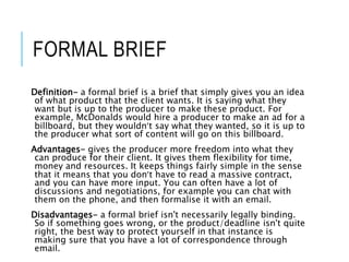 FORMAL BRIEF
Definition- a formal brief is a brief that simply gives you an idea
of what product that the client wants. It is saying what they
want but is up to the producer to make these product. For
example, McDonalds would hire a producer to make an ad for a
billboard, but they wouldn’t say what they wanted, so it is up to
the producer what sort of content will go on this billboard.
Advantages- gives the producer more freedom into what they
can produce for their client. It gives them flexibility for time,
money and resources. It keeps things fairly simple in the sense
that it means that you don’t have to read a massive contract,
and you can have more input. You can often have a lot of
discussions and negotiations, for example you can chat with
them on the phone, and then formalise it with an email.
Disadvantages- a formal brief isn't necessarily legally binding.
So if something goes wrong, or the product/deadline isn't quite
right, the best way to protect yourself in that instance is
making sure that you have a lot of correspondence through
email.
 
