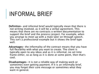 INFORMAL BRIEF
Definition- and informal brief would typically mean that there is
not writing involved, as it will be a verbal agreement. This
means that there are no contracts o written documentation to
support the brief and the process/project. For example, when
you arrange to meet up with a mate later on through speech.
This isn't a professional example but it shows the brief type
well.
Advantages- the informality of the contract means that you have
full flexibility with what you want to create. The client is
typically open to any ideas and as it is informal, no set time
frame either, so as long as it is done at some point, then that’s
cool.
Disadvantages- it is not a reliable way of making work or
sometimes even getting payment. If it is an informally brief,
you may forget their core message or sometimes what they
want in general.
 