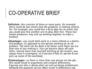 CO-OPERATIVE BRIEF
Definition- this consists of three or more parts, for example
there could be two clients that the producer is making content
for. For example, you could hire a DJ to play for an event, but
you could also hire another one to play after him. These two
media producers may end up working together to make a
product.
Advantages- you could both work to a more refined or a better
end product, as opposed to one person working on an ok
product. The work can be done a lot faster since there are ore
than one of you making it. You can bounce ideas off each
other. Having more than yourself working on the project, you
always have a contingent, so if person A falls ill, person B can
pick up some of the workload.
Disadvantages- as there is more than one person on the job,
this could result in arguments and creative differences.
Figuring out who is doing what can end up being problematic.
Splitting the payment up can often result in differences too.
 