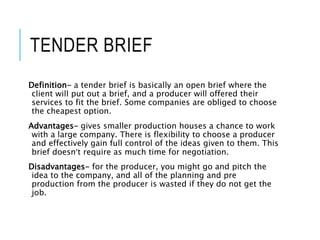 TENDER BRIEF
Definition- a tender brief is basically an open brief where the
client will put out a brief, and a producer will offered their
services to fit the brief. Some companies are obliged to choose
the cheapest option.
Advantages- gives smaller production houses a chance to work
with a large company. There is flexibility to choose a producer
and effectively gain full control of the ideas given to them. This
brief doesn’t require as much time for negotiation.
Disadvantages- for the producer, you might go and pitch the
idea to the company, and all of the planning and pre
production from the producer is wasted if they do not get the
job.
 