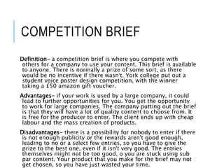 COMPETITION BRIEF
Definition- a competition brief is where you compete with
others for a company to use your content. This brief is available
to anyone. There is normally a prize of some sort, as there
would be no incentive if there wasn’t. York college put out a
student voice poster design competition, with the winner
taking a £50 amazon gift voucher.
Advantages- if your work is used by a large company, it could
lead to further opportunities for you. You get the opportunity
to work for large companies. The company putting out the brief
is that they will have a lot of quality content to choose from. It
is free for the producer to enter. The client ends up with cheap
labour and the mass creation of products.
Disadvantages- there is a possibility for nobody to enter if there
is not enough publicity or the rewards aren't good enough,
leading to no or a select few entries, so you have to give the
prize to the best one, even if it isn't very good. The entries
themselves might not be too good, o you are stuck using sub
par content. Your product that you make for the brief may not
get chosen, so you have just wasted your time.
 