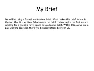 My Brief
We will be using a formal, contractual brief. What makes this brief formal is
the fact that it is written. What makes the brief contractual is the fact we are
working for a client & have signed onto a formal brief. Within this, as we are a
pair working together, there will be negotiations between us.
 
