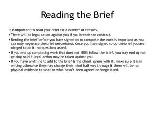 Reading the Brief
It is important to read your brief for a number of reasons.
•There will be legal action against you if you breach the contract.
•Reading the brief before you have signed on to complete the work is important as you
can only negotiate the brief beforehand. Once you have signed to do the brief you are
obliged to do it, no questions asked.
•If you end up completing work that does not 100% follow the brief, you may end up not
getting paid & legal action may be taken against you.
•If you have anything to add to the brief & the client agrees with it, make sure it is in
writing otherwise they may change their mind half way through & there will be no
physical evidence to what or what hasn’t been agreed on/negotiated.
 