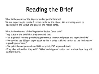 Reading the Brief
What is the nature of the Vegetarian Recipe Cards brief?
We are expecting to create 8 recipe cards for the client. We are being asked to
specialise in the layout and style of the recipe cards.
What is the demand of the Vegetarian Recipe Cards brief?
They state in the brief that they demand that:
• ‘as a general rule we give strong preference to recycled paper and vegetable inks’ 
•‘We tend to use 350gsm paper stock as this is quite stiff and similar to the thickness of
a good type of card.’
•‘We print the recipe cards on 100% recycled, FSC approved stock’
•They also tell us that they will 3,500 of each type of recipe card and see how they will
go from there.
 