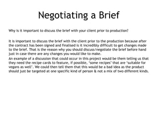 Negotiating a Brief
Why is it important to discuss the brief with your client prior to production?
It is important to discuss the brief with the client prior to the production because after
the contract has been signed and finalised is it incredibly difficult to get changes made
to the brief. That is the reason why you should discuss/negotiate the brief before hand
just in case there are any changes you would like to make.
An example of a discussion that could occur in this project would be them telling us that
they need the recipe cards to feature, if possible, ‘some recipes’ that are ‘suitable for
vegans as well’. We could then tell them that this would be a bad idea as the product
should just be targeted at one specific kind of person & not a mix of two different kinds.
 