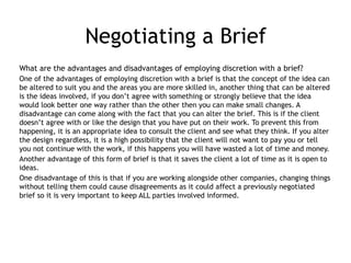 Negotiating a Brief
What are the advantages and disadvantages of employing discretion with a brief?
One of the advantages of employing discretion with a brief is that the concept of the idea can
be altered to suit you and the areas you are more skilled in, another thing that can be altered
is the ideas involved, if you don’t agree with something or strongly believe that the idea
would look better one way rather than the other then you can make small changes. A
disadvantage can come along with the fact that you can alter the brief. This is if the client
doesn’t agree with or like the design that you have put on their work. To prevent this from
happening, it is an appropriate idea to consult the client and see what they think. If you alter
the design regardless, it is a high possibility that the client will not want to pay you or tell
you not continue with the work, if this happens you will have wasted a lot of time and money.
Another advantage of this form of brief is that it saves the client a lot of time as it is open to
ideas.
One disadvantage of this is that if you are working alongside other companies, changing things
without telling them could cause disagreements as it could affect a previously negotiated
brief so it is very important to keep ALL parties involved informed.
 