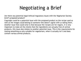 Negotiating a Brief
Are there any potential legal/ethical/regulatory issues with the Vegetarian Society
brief’s proposed product?
Copyright could be a potential issue with the proposed product as the recipe used as
well as the images could belong to someone who doesn’t agree with us taking them.
Another issue that could arise is that because the recipes are for vegans, it is very
important to make all the checks that the ingredients are actually free of animal
products, this issue also relates to another potential issue. This is the requirements for
stating something as only suitable for vegetarians, when it actually isn’t and does
contain various animal products.
 