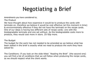 Negotiating a Brief
Amendments you have considered to;
The Product
We have thought about how expensive it would be to produce the cards with
laminate on, therefore we believe it would be cost effective (at this moment in time)
& environmentally effective if they did not have the laminate on the recipe cards.
One of our ideas is having two different sets of recipe cards: one with the
biodegradable laminate and one set without. As the biodegradable costs more to
produce, they would cost more in store. 25-50p more.
The Budget
The budget for the work has not needed to be amended as we believe what has
been stated in the brief is exactly what we need to produce the work they have
asked for.
The Conditions: If you look an the slide titled `Reading the Brief` (the second one)
you will find a list of conditions that we will follow when producing the recipe cards,
as we should respect what the client wants.
 