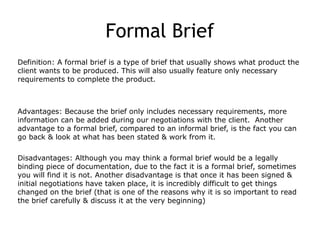 Formal Brief
Definition: A formal brief is a type of brief that usually shows what product the
client wants to be produced. This will also usually feature only necessary
requirements to complete the product.
Advantages: Because the brief only includes necessary requirements, more
information can be added during our negotiations with the client. Another
advantage to a formal brief, compared to an informal brief, is the fact you can
go back & look at what has been stated & work from it.
Disadvantages: Although you may think a formal brief would be a legally
binding piece of documentation, due to the fact it is a formal brief, sometimes
you will find it is not. Another disadvantage is that once it has been signed &
initial negotiations have taken place, it is incredibly difficult to get things
changed on the brief (that is one of the reasons why it is so important to read
the brief carefully & discuss it at the very beginning)
 