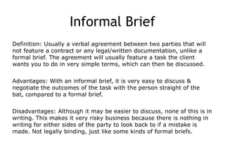 Informal Brief
Definition: Usually a verbal agreement between two parties that will
not feature a contract or any legal/written documentation, unlike a
formal brief. The agreement will usually feature a task the client
wants you to do in very simple terms, which can then be discussed.
Advantages: With an informal brief, it is very easy to discuss &
negotiate the outcomes of the task with the person straight of the
bat, compared to a formal brief.
Disadvantages: Although it may be easier to discuss, none of this is in
writing. This makes it very risky business because there is nothing in
writing for either sides of the party to look back to if a mistake is
made. Not legally binding, just like some kinds of formal briefs.
 