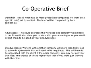 Co-Operative Brief
Definition: This is when two or more production companies will work on a
specific brief, set by a client. The brief will be completed by both
companies.
Advantages: This could decrease the workload one company would have
to do. It would also allow you to work with your advantages as you would
expect them to be good at your disadvantages.
Disadvantages: Working with another company will more than likely lead
to some disagreements that will need to be negotiated. This will have to
be negotiated with the client & the other company. You may not get your
own way. The chance of this is higher now than if you were just working
with the client.
 