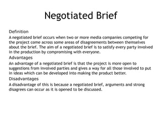 Negotiated Brief
Definition
A negotiated brief occurs when two or more media companies competing for
the project come across some areas of disagreements between themselves
about the brief. The aim of a negotiated brief is to satisfy every party involved
in the production by compromising with everyone.
Advantages
An advantage of a negotiated brief is that the project is more open to
suggestions from involved parties and gives a way for all those involved to put
in ideas which can be developed into making the product better.
Disadvantages
A disadvantage of this is because a negotiated brief, arguments and strong
disagrees can occur as it is opened to be discussed.
 