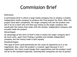 Commission Brief
Definition
A commission brief is where a large media company hire or employ a smaller,
independent media company to produce the final product for them. After the
project have been completed, the larger company will use the product and
sell it on to a client who will then pay money to the larger company who
would split the money they make with the smaller, independent company who
actually made the project.
Advantages
An advantage of this form of brief is that it means the larger company don’t
do much work, apart from finding a suitable and reliable independent
company, but the money made is split equally.
Disadvantages
This type of brief could potentially be the cause of arguments as it is not
negotiated. Also, when the product is created, again because it isn’t
negotiated, the client could change their expectations and the product could
not be to the standard expected, meaning both companies are out of pocket.
 