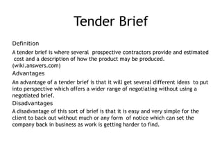 Tender Brief
Definition
A tender brief is where several prospective contractors provide and estimated
cost and a description of how the product may be produced.
(wiki.answers.com)
Advantages
An advantage of a tender brief is that it will get several different ideas to put
into perspective which offers a wider range of negotiating without using a
negotiated brief.
Disadvantages
A disadvantage of this sort of brief is that it is easy and very simple for the
client to back out without much or any form of notice which can set the
company back in business as work is getting harder to find.
 