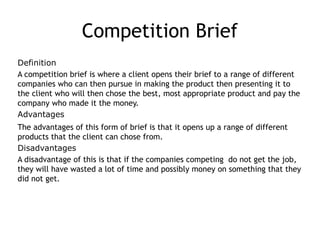 Competition Brief
Definition
A competition brief is where a client opens their brief to a range of different
companies who can then pursue in making the product then presenting it to
the client who will then chose the best, most appropriate product and pay the
company who made it the money.
Advantages
The advantages of this form of brief is that it opens up a range of different
products that the client can chose from.
Disadvantages
A disadvantage of this is that if the companies competing do not get the job,
they will have wasted a lot of time and possibly money on something that they
did not get.
 