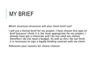 MY BRIEF
Which structure/structures will your client brief use?
I will use a formal brief for my project. I have chosen this type of
brief because I think it is the most appropriate for my project, I
already have got a timescale and I do not need any money
therefore I do not need a budget. As well as this I do not think
it is necessary to sign a legally binding contract with my client.
Reference your reasons for choice/choices
 