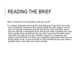 READING THE BRIEF
Why is important to thoroughly read your brief?
It is always important the read the brief because if you don’t you may
miss something important that could change the who project, also if
you are signing a contractual brief and do not read it project, also if
you are signing a contractual brief and do not read it propally you may
have signed up to something that you don’t want but the other party
may have the right to sue you. Another reason it is important the
always read the brief is so they you complatly understand what you are
being asked to do, if you missread or skip something you may make a
product that is not what your client wanted.
 