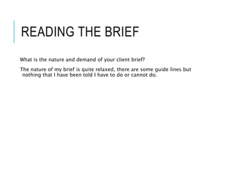 READING THE BRIEF
What is the nature and demand of your client brief?
The nature of my brief is quite relaxed, there are some guide lines but
nothing that I have been told I have to do or cannot do.
 