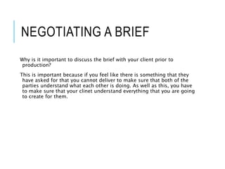 NEGOTIATING A BRIEF
Why is it important to discuss the brief with your client prior to
production?
This is important because if you feel like there is something that they
have asked for that you cannot deliver to make sure that both of the
parties understand what each other is doing. As well as this, you have
to make sure that your clinet understand everything that you are going
to create for them.
 