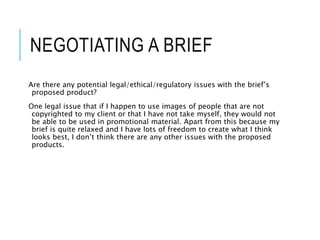 NEGOTIATING A BRIEF
Are there any potential legal/ethical/regulatory issues with the brief’s
proposed product?
One legal issue that if I happen to use images of people that are not
copyrighted to my client or that I have not take myself, they would not
be able to be used in promotional material. Apart from this because my
brief is quite relaxed and I have lots of freedom to create what I think
looks best, I don’t think there are any other issues with the proposed
products.
 