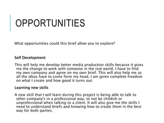 OPPORTUNITIES
What opportunities could this brief allow you to explore?
Self Development
This will help me develop better media production skills because it gives
me the change to work with someone in the real world, I have to find
my own company and agree on my own brief. This will also help me as
all the ideas have to come form my head, I am given complete freedom
on what I create and how good it turns out.
Learning new skills
A new skill that I will learn during this project is being able to talk to
other company's in a professional way, to not be childish or
unprofessional when talking to a client. It will also give me the skills I
need to understand briefs and knowing how to create them in the best
way for both parties.
 