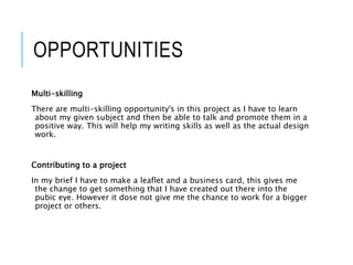 OPPORTUNITIES
Multi-skilling
There are multi-skilling opportunity's in this project as I have to learn
about my given subject and then be able to talk and promote them in a
positive way. This will help my writing skills as well as the actual design
work.
Contributing to a project
In my brief I have to make a leaflet and a business card, this gives me
the change to get something that I have created out there into the
pubic eye. However it dose not give me the chance to work for a bigger
project or others.
 